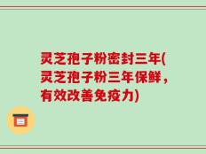 灵芝孢子粉密封三年(灵芝孢子粉三年保鲜，有效改善免疫力)