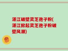 湛江破壁灵芝孢子粉(湛江掀起灵芝孢子粉破壁风潮)