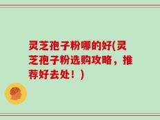 灵芝孢子粉哪的好(灵芝孢子粉选购攻略，推荐好去处！)