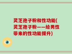 灵芝孢子粉和性功能(灵芝孢子粉——给男性带来的性功能提升)