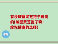有没破壁灵芝孢子粉卖的(破壁灵芝孢子粉：给你健康的选择)