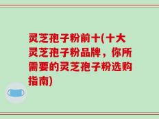 灵芝孢子粉前十(十大灵芝孢子粉品牌，你所需要的灵芝孢子粉选购指南)