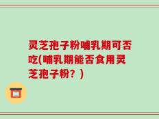 灵芝孢子粉哺乳期可否吃(哺乳期能否食用灵芝孢子粉？)