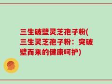 三生破壁灵芝孢子粉(三生灵芝孢子粉：突破壁而来的健康呵护)