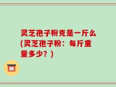 灵芝孢子粉克是一斤么(灵芝孢子粉：每斤重量多少？)