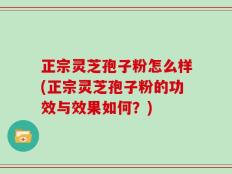 正宗灵芝孢子粉怎么样(正宗灵芝孢子粉的功效与效果如何？)