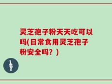 灵芝孢子粉天天吃可以吗(日常食用灵芝孢子粉安全吗？)