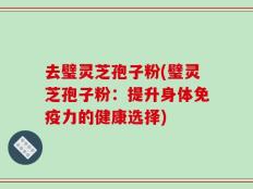 去璧灵芝孢子粉(璧灵芝孢子粉：提升身体免疫力的健康选择)