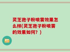 灵芝孢子粉喷雾效果怎么样(灵芝孢子粉喷雾的效果如何？)