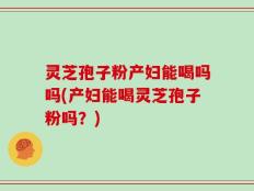 灵芝孢子粉产妇能喝吗吗(产妇能喝灵芝孢子粉吗？)