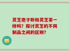 灵芝孢子粉和灵芝茶一样吗？探讨灵芝的不同制品之间的区别？