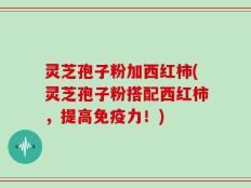 灵芝孢子粉加西红柿(灵芝孢子粉搭配西红柿，提高免疫力！)