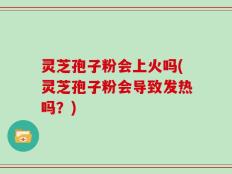 灵芝孢子粉会上火吗(灵芝孢子粉会导致发热吗？)