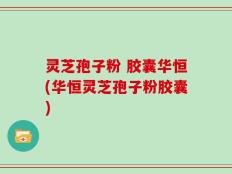 灵芝孢子粉 胶囊华恒(华恒灵芝孢子粉胶囊)