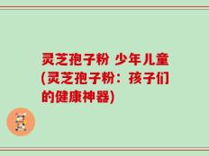 灵芝孢子粉 少年儿童(灵芝孢子粉：孩子们的健康神器)