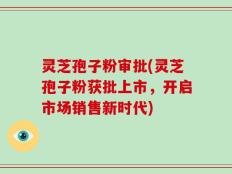 灵芝孢子粉审批(灵芝孢子粉获批上市，开启市场销售新时代)