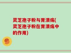 灵芝孢子粉与胃溃疡(灵芝孢子粉在胃溃疡中的作用)