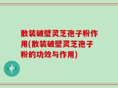 散装破壁灵芝孢子粉作用(散装破壁灵芝孢子粉的功效与作用)