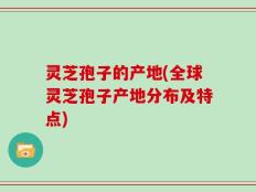 灵芝孢子的产地(全球灵芝孢子产地分布及特点)