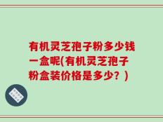 有机灵芝孢子粉多少钱一盒呢(有机灵芝孢子粉盒装价格是多少？)