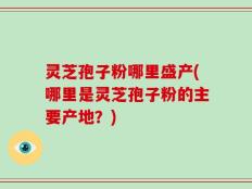 灵芝孢子粉哪里盛产(哪里是灵芝孢子粉的主要产地？)