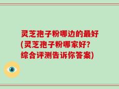 灵芝孢子粉哪边的最好(灵芝孢子粉哪家好？综合评测告诉你答案)