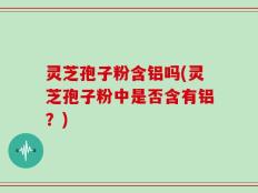 灵芝孢子粉含铝吗(灵芝孢子粉中是否含有铝？)