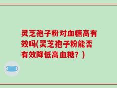 灵芝孢子粉对血糖高有效吗(灵芝孢子粉能否有效降低高血糖？)