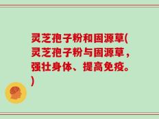 灵芝孢子粉和固源草(灵芝孢子粉与固源草，强壮身体、提高免疫。)