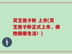 灵芝孢子粉 上市(灵芝孢子粉正式上市，拥抱健康生活！)