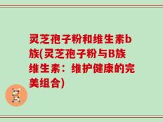 灵芝孢子粉和维生素b族(灵芝孢子粉与B族维生素：维护健康的完美组合)