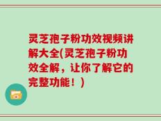 灵芝孢子粉功效视频讲解大全(灵芝孢子粉功效全解，让你了解它的完整功能！)