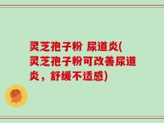 灵芝孢子粉 尿道炎(灵芝孢子粉可改善尿道炎，舒缓不适感)