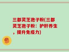 三都灵芝孢子粉(三都灵芝孢子粉：护肝养生，提升免疫力)