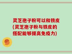 灵芝孢子粉可以和铁皮(灵芝孢子粉与铁皮的搭配能够提高免疫力)