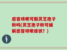 感冒咳嗽可服灵芝孢子粉吗(灵芝孢子粉可缓解感冒咳嗽症状？)