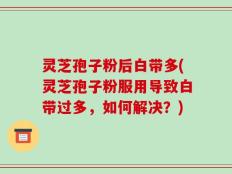灵芝孢子粉后白带多(灵芝孢子粉服用导致白带过多，如何解决？)