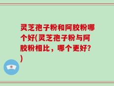 灵芝孢子粉和阿胶粉哪个好(灵芝孢子粉与阿胶粉相比，哪个更好？)