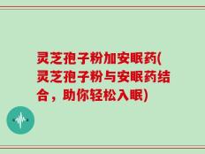 灵芝孢子粉加安眠药(灵芝孢子粉与安眠药结合，助你轻松入眠)