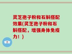 灵芝孢子粉和石斛搭配效果(灵芝孢子粉和石斛搭配，增强身体免疫力！)