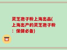 灵芝孢子粉上海出品(上海出产的灵芝孢子粉：保健必备)