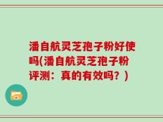 潘自航灵芝孢子粉好使吗(潘自航灵芝孢子粉评测：真的有效吗？)