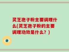 灵芝孢子粉主要调理什么(灵芝孢子粉的主要调理功效是什么？)