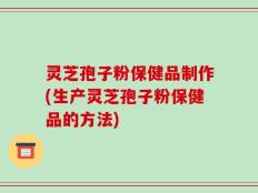 灵芝孢子粉保健品制作(生产灵芝孢子粉保健品的方法)