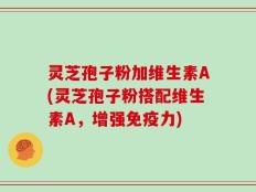 灵芝孢子粉加维生素A(灵芝孢子粉搭配维生素A，增强免疫力)