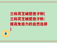 三和灵芝破壁孢子粉(三和灵芝破壁孢子粉：提高免疫力的自然选择)