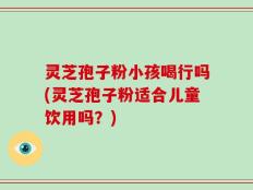 灵芝孢子粉小孩喝行吗(灵芝孢子粉适合儿童饮用吗？)