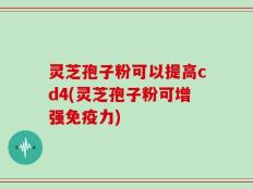 灵芝孢子粉可以提高cd4(灵芝孢子粉可增强免疫力)