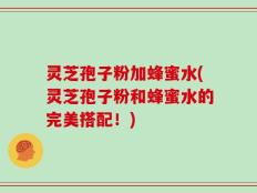 灵芝孢子粉加蜂蜜水(灵芝孢子粉和蜂蜜水的完美搭配！)