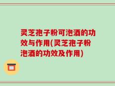 灵芝孢子粉可泡酒的功效与作用(灵芝孢子粉泡酒的功效及作用)